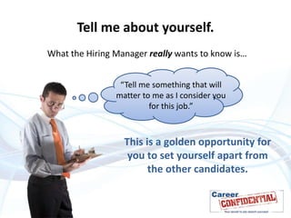 Tell me about yourself.
What the Hiring Manager really wants to know is…
“Tell me something that will
matter to me as I consider you
for this job.”

This is a golden opportunity for
you to set yourself apart from
the other candidates.

 