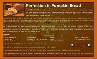 Perfection in Pumpkin Bread
This easy gourmet recipe for pumpkin bread is a quick bread. It means you simply blend all the ingredients together, put the
batter in the pan, and bake it in the oven. Since yeast is not among the ingredients, you don’t need to wait for the dough to
rise. Instead, baking soda is used in this recipe as a leavening agent to help the dough rise as it bakes. This recipe is adapted
from The Recipe Hall of Fame Cookbook II, Perfect Pumpkin Bread. It is loaded with delicious flavors, aromatic spices, and
makes an unforgettable breakfast, snack or dessert.
Flavored with cinnamon, nutmeg, butterscotch pudding, lemon pudding, and vanilla extract, this sumptuous recipe not only tastes like heaven. It also smells divine. It is
rich, soft, and quite addicting. You need pumpkin puree to make perfect pumpkin bread, which you can easily make at home. Pumpkin puree is commercially available.
They are typically sold in cans. However, it is still best to use fresh pumpkin puree especially when it is not too difficult to make.
The puree can be made ahead of time. All you need to do is cook the pumpkin until tender. Then puree it in the blender. There are many ways you can cook pumpkin. You
can steam, boil, bake, grill, or roast the pumpkin until it becomes soft to the point of being mushy. To make the pumpkin cook faster, you can peel and slice the vegetable
into smaller pieces and then steam them. In this case steaming is better than boiling since it will not leech out the flavor of the pumpkin and retain most of its nutrients.
Also a great way and convenient method to soften the pumpkin and bring out its natural sweetness is baking. Do not add any seasoning like salt when cooking the
pumpkin for pureeing, since you will be seasoning the dough later on.
Ingredients
2 ½ cups all purpose flour
2 teaspoons baking soda
1 teaspoon salt
1 teaspoon cinnamon
½ teaspoon nutmeg
¼ teaspoon ginger
1 package (3 ½ oz.) butterscotch
instant pudding
1 package (3 ½ oz.) lemon instant
pudding
5 eggs
1 ½ cups granulated sugar
1 ½ cups vegetable oil
2 cups (1 lb.) pumpkin puree
3 teaspoons pure vanilla extract
1. Preheat the oven to 350 degrees F. Grease two 8 ½ x 4 ½ in loaf pans. Set aside.
2. Stir together the flour, soda, salt, cinnamon, nutmeg, ginger, and puddings in a large mixing bowl.
3. Beat the eggs in a separate bowl. Then add the sugar, oil, pumpkin, and vanilla. Gradually add to the flour mixture and stir until just moistened.
4. Pour into the prepared loaf pans. Bake for 1 hour or until a toothpick inserted into the center comes out clean. Remove from the oven. For 10 minutes allow to stay in
the pan. Then turn upside down onto a wire rack to cool.
 