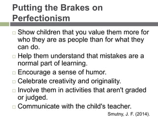 Putting the Brakes on
Perfectionism
 Show children that you value them more for
who they are as people than for what they
can do.
 Help them understand that mistakes are a
normal part of learning.
 Encourage a sense of humor.
 Celebrate creativity and originality.
 Involve them in activities that aren't graded
or judged.
 Communicate with the child's teacher.
Smutny, J. F. (2014).
 