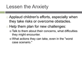 Lessen the Anxiety
 Applaud children's efforts, especially when
they take risks or overcome obstacles.
 Help them plan for new challenges:
 Talk to them about their concerns, what difficulties
they might encounter.
 What actions they can take, even in the "worst
case scenario."
 