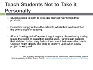 Teach Students Not to Take it
Personally
 Students need to learn to separate their self-worth from their
products.
 Evaluation simply reflects the extent to which their work matches
the criteria used for grading.
 After a "cooling period" a parent might begin a discussion by asking
to see the rubric or evaluation criteria used. Parents can support
their children by focusing first on the content that meets the criteria.
Children might identify one thing to improve upon when a new
project is assigned.
Pyryt, M. (2004). Helping Gifted Students Cope with Perfectionism. Parenting for High Potential
National Association for Gifted Children (NAGC) , http://www.davidsongifted.org/db/Articles_print_id_10459.aspx
 