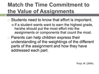 Match the Time Commitment to
the Value of Assignments
 Students need to know that effort is important.
 If a student wants want to earn the highest grade,
he/she should put the most effort into the
assignments or components that count the most.
 Parents can help children express their
understanding of the weightings of the different
parts of the assignment and how they have
addressed each part.
Pyryt, M. (2004).
 