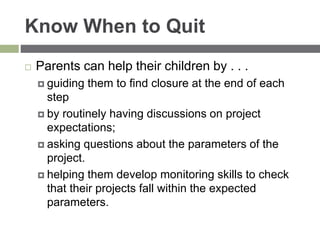 Know When to Quit
 Parents can help their children by . . .
 guiding them to find closure at the end of each
step
 by routinely having discussions on project
expectations;
 asking questions about the parameters of the
project.
 helping them develop monitoring skills to check
that their projects fall within the expected
parameters.
 