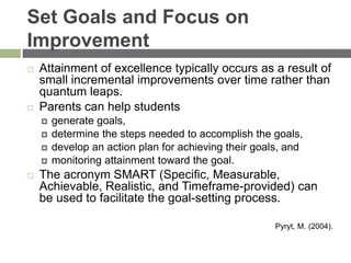Set Goals and Focus on
Improvement
 Attainment of excellence typically occurs as a result of
small incremental improvements over time rather than
quantum leaps.
 Parents can help students
 generate goals,
 determine the steps needed to accomplish the goals,
 develop an action plan for achieving their goals, and
 monitoring attainment toward the goal.
 The acronym SMART (Specific, Measurable,
Achievable, Realistic, and Timeframe-provided) can
be used to facilitate the goal-setting process.
Pyryt, M. (2004).
 