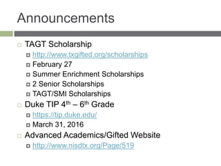 Announcements
 TAGT Scholarship
 http://www.txgifted.org/scholarships
 February 27
 Summer Enrichment Scholarships
 2 Senior Scholarships
 TAGT/SMI Scholarships
 Duke TIP 4th – 6th Grade
 https://tip.duke.edu/
 March 31, 2016
 Advanced Academics/Gifted Website
 http://www.nisdtx.org/Page/519
 