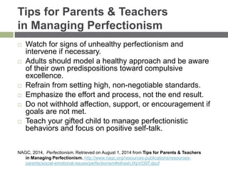 Tips for Parents & Teachers
in Managing Perfectionism
 Watch for signs of unhealthy perfectionism and
intervene if necessary.
 Adults should model a healthy approach and be aware
of their own predispositions toward compulsive
excellence.
 Refrain from setting high, non-negotiable standards.
 Emphasize the effort and process, not the end result.
 Do not withhold affection, support, or encouragement if
goals are not met.
 Teach your gifted child to manage perfectionistic
behaviors and focus on positive self-talk.
NAGC, 2014, Perfectionism. Retrieved on August 1, 2014 from Tips for Parents & Teachers
in Managing Perfectionism. http://www.nagc.org/resources-publications/resources-
parents/social-emotional-issues/perfectionism#sthash.lXpVt39T.dpuf
 