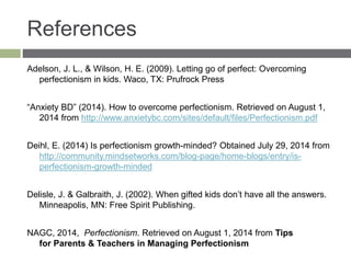 References
Adelson, J. L., & Wilson, H. E. (2009). Letting go of perfect: Overcoming
perfectionism in kids. Waco, TX: Prufrock Press
“Anxiety BD” (2014). How to overcome perfectionism. Retrieved on August 1,
2014 from http://www.anxietybc.com/sites/default/files/Perfectionism.pdf
Deihl, E. (2014) Is perfectionism growth-minded? Obtained July 29, 2014 from
http://community.mindsetworks.com/blog-page/home-blogs/entry/is-
perfectionism-growth-minded
Delisle, J. & Galbraith, J. (2002). When gifted kids don’t have all the answers.
Minneapolis, MN: Free Spirit Publishing.
NAGC, 2014, Perfectionism. Retrieved on August 1, 2014 from Tips
for Parents & Teachers in Managing Perfectionism
 
