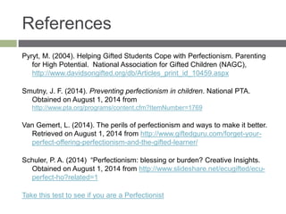 References
Pyryt, M. (2004). Helping Gifted Students Cope with Perfectionism. Parenting
for High Potential. National Association for Gifted Children (NAGC),
http://www.davidsongifted.org/db/Articles_print_id_10459.aspx
Smutny, J. F. (2014). Preventing perfectionism in children. National PTA.
Obtained on August 1, 2014 from
http://www.pta.org/programs/content.cfm?ItemNumber=1769
Van Gemert, L. (2014). The perils of perfectionism and ways to make it better.
Retrieved on August 1, 2014 from http://www.giftedguru.com/forget-your-
perfect-offering-perfectionism-and-the-gifted-learner/
Schuler, P. A. (2014) “Perfectionism: blessing or burden? Creative Insights.
Obtained on August 1, 2014 from http://www.slideshare.net/ecugifted/ecu-
perfect-ho?related=1
Take this test to see if you are a Perfectionist
 