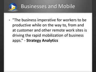 Businesses and Mobile
• "The business imperative for workers to be
productive while on the way to, from and
at customer and other remote work sites is
driving the rapid mobilization of business
apps.” - Strategy Analytics
 