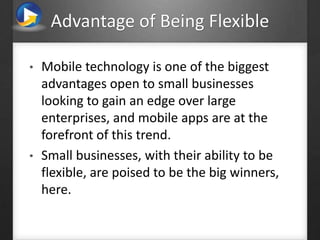Advantage of Being Flexible
• Mobile technology is one of the biggest
advantages open to small businesses
looking to gain an edge over large
enterprises, and mobile apps are at the
forefront of this trend.
• Small businesses, with their ability to be
flexible, are poised to be the big winners,
here.
 