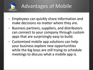 Advantages of Mobile
• Employees can quickly share information and
make decisions no matter where they are.
• Business partners, suppliers, and distributors
can connect to your company through custom
apps that are surprisingly easy to build.
• Customized mobile app solutions can help
your business explore new opportunities
while the big boys are still trying to schedule
meetings to discuss what a mobile app is.
 