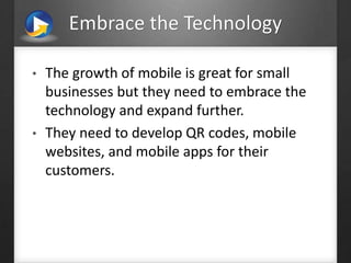 Embrace the Technology
• The growth of mobile is great for small
businesses but they need to embrace the
technology and expand further.
• They need to develop QR codes, mobile
websites, and mobile apps for their
customers.
 