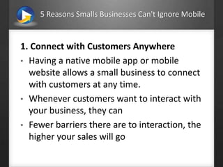 5 Reasons Smalls Businesses Can't Ignore Mobile
1. Connect with Customers Anywhere
• Having a native mobile app or mobile
website allows a small business to connect
with customers at any time.
• Whenever customers want to interact with
your business, they can
• Fewer barriers there are to interaction, the
higher your sales will go
 