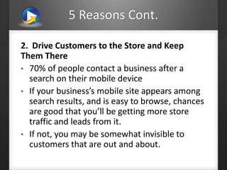 5 Reasons Cont.
2. Drive Customers to the Store and Keep
Them There
• 70% of people contact a business after a
search on their mobile device
• If your business’s mobile site appears among
search results, and is easy to browse, chances
are good that you’ll be getting more store
traffic and leads from it.
• If not, you may be somewhat invisible to
customers that are out and about.
 