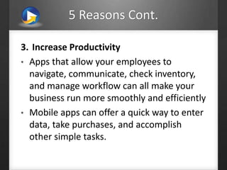 5 Reasons Cont.
3. Increase Productivity
• Apps that allow your employees to
navigate, communicate, check inventory,
and manage workflow can all make your
business run more smoothly and efficiently
• Mobile apps can offer a quick way to enter
data, take purchases, and accomplish
other simple tasks.
 