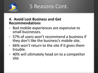 5 Reasons Cont.
4. Avoid Lost Business and Get
Recommendations
• Bad mobile experiences are expensive to
small businesses.
• 57% of users won’t recommend a business if
they don’t like the business’s mobile site.
• 66% won’t return to the site if it gives them
trouble.
• 40% will ultimately head on to a competitor
site.
 