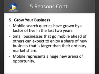 5 Reasons Cont.
5. Grow Your Business
• Mobile search queries have grown by a
factor of five in the last two years.
• Small businesses that go mobile ahead of
others can expect to enjoy a share of new
business that is larger than their ordinary
market share.
• Mobile represents a huge new arena of
opportunity.
 