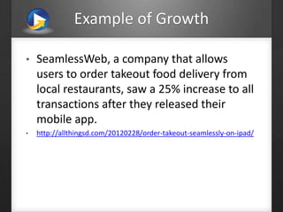 Example of Growth
• SeamlessWeb, a company that allows
users to order takeout food delivery from
local restaurants, saw a 25% increase to all
transactions after they released their
mobile app.
• http://allthingsd.com/20120228/order-takeout-seamlessly-on-ipad/
 