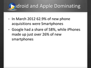 Android and Apple Dominating
• In March 2012 62.9% of new phone
acquisitions were Smartphones
• Google had a share of 58%, while iPhones
made up just over 26% of new
smartphones
 
