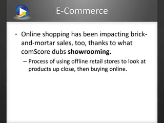 E-Commerce
• Online shopping has been impacting brick-
and-mortar sales, too, thanks to what
comScore dubs showrooming.
– Process of using offline retail stores to look at
products up close, then buying online.
 
