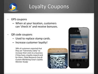 Loyalty Coupons
• GPS coupons
– When at your location, customers
can ‘check in’ and receive bonuses.
• QR code coupons
– Used to replace stamp cards.
– Increase customer loyalty!
28% of customers reported that
they are “Extremely Likely” to
increase their visits to a business
if they have a loyalty reward card
for them. (Total Research Corp &
Custom Marketing Corp’s Loyalty
Monitor Study)
 