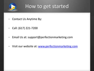 How to get started
• Contact Us Anytime By:
• Call: (617) 221-7200
• Email Us at: support@perfectionmarketing.com
• Visit our website at: www.perfectionmarketing.com
 