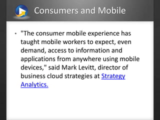 Consumers and Mobile
• "The consumer mobile experience has
taught mobile workers to expect, even
demand, access to information and
applications from anywhere using mobile
devices," said Mark Levitt, director of
business cloud strategies at Strategy
Analytics.
 