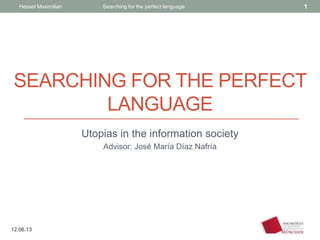 SEARCHING FOR THE PERFECT
LANGUAGE
Utopias in the information society
Advisor: José María Díaz Nafría
Hessel Maximilian Searching for the perfect language 1
12.06.13
 