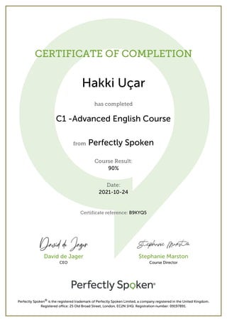 CERTIFICATE OF COMPLETION
Hakki Uçar
has completed
C1 -Advanced English Course
from Perfectly Spoken
Course Result:
90%
Date:
2021-10-24
Certificate reference: B9KYQ5
Perfectly Spoken® is the registered trademark of Perfectly Spoken Limited, a company registered in the United Kingdom.
Registered office: 25 Old Broad Street, London, EC2N 1HQ. Registration number: 09197891.
David de Jager
CEO
Stephanie Marston
Course Director
 