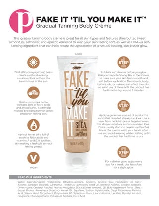 This gradual tanning body crème is great for all skin types and features shea butter, sweet
almond oil, safflower, and apricot kernel oil to keep your skin feeling soft, as well as DHA—a self-
tanning ingredient that can help create the appearance of a natural-looking, sun-kissed glow.
SJ5002
Water, Caprylic/Capric Triglyceride, Dihydroxyacetone, Glycerin, Glycine Soja (Soybean) Oil, Cetyl
Alcohol, Sorbitan Stearate, Carthamus Tinctorius (Safflower) Seed Oil, Behenyl Alcohol, Glyceryl Stearate,
Dimethicone, Cetearyl Alcohol, Prunus Amygdalus Dulcis (Sweet Almond) Oil, Butyrospermum Parkii (Shea)
Butter, Prunus Armeniaca (Apricot) Kernel Oil, Squalane, Sodium Hyaluronate, Cetyl Ricinoleate, Palmitic
Acid, Stearic Acid, Tocopherol, Polysorbate 60, Sclerotium Gum, Lauryl Alcohol, Lecithin, Myristyl Alcohol,
Fragrance, Phenoxyethanol, Potassium Sorbate, Citric Acid.				
READ OUR INGREDIENTS:
FAKE IT ‘TIL YOU MAKE ITTM
Gradual Tanning Body Crème
Exfoliate and cleanse before you glow.
Use your favorite Snarky Bar in the shower
to make sure your skin feels smooth and
soft before application. Deodorants, body
butters, oils, or makeup can affect the color,
so avoid use of these until the product has
had time to dry, around 5 minutes.
1STEP
Apply a generous amount of product to
avoid that dreaded streaky tan look. Use a
layer from neck to toes or targeted areas
for all-over moisture and a sun-kissed look.
Color usually starts to develop within 2–4
hours. Be sure to wash your hands after
use and avoid wearing white clothing until
the product has had time to dry.
2STEP
For a darker glow, apply every
day for a week. Use less often
for a slight glow.
3STEP
Apricot kernel oil is full of
essential fatty acids and
vitamins A and E. It soothes
skin making it feel soft without
feeling greasy.
Moisturizing shea butter
contains tons of fatty acids
and antioxidants. It can help
hydrate and condition for softer,
smoother-feeling skin.
DHA (Dihydroxyacetone) helps
create a natural-looking,
sun-kissed look without the
harmful rays of the sun.
Vegan
 