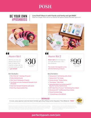 Love Posh? Share it with friends and family and get PAID!
How? It’s simple. Pick one of our Starter Kit options below and then you’re in!BE YOUR OWN
#POSHBOSS
perfectlyposh.com/join
In June, every sponsor and new team member gets Easy Peasy Lemon Squeezy™ Face Mask for FREE!*
BONUS!
Kit 2 Includes:
Available June 1, 2020 at 12:00 AM (PT) to June 30, 2020 at 11:59 PM (PT) or while supplies last. Products
based upon availability. Additional taxes apply. Shipping not included. Subject to change. A Canada NFR
(not for resale) model allows individuals to purchase products for personal use only on a “not-for-resale”
basis. This means, Canadian customers may not join Perfectly Posh and start a business.
•	Sassyooma™ Exfoliating Jelly Wash
•	Sassyooma™ So Soapy
•	Honey Honey!™ Body Crème
•	The Healer™ Skin Stick
•	Show Me What You’re Mermaid Of™
Big Fat Yummy Hand Crème
•	BFF: Best Face Forever™ Exfoliating Face Wash
•	Moisturize 911™ Caffeinated Face Crème
•	Floral Cosmetic Bag
•	+ Everything in the $30 Kit
Kit 1 Includes:
•	Mini Pink Ink™ Catalog (10 pack)
•	Polka-Dotted Guide
•	Pick Your 6 Notepads (3 pack)
•	You Deserve to be Pampered Sample Card
(10 pack)
•	Heat Seal Sample Packettes (20 pack)
•	Posh Pay (Hyperwallet) Fee
$
30
*
$
99
*
Starter Kit 1 Starter Kit 2
*plus shipping
and taxes
*plus shipping
and taxes
Want to join, but you
already have tons of
Posh on hand? This
small kit contains all the
business tools you need
to get started!
Want it all? With this large kit,
you’ll get all the tools in Kit 1,
plus products!
This month, the large kit comes
with the following products:
*Added to sponsor or new Consultant’s My Rewards tab on
the Tuesday following the date the new Consultant joins. Only
available with the $99 Starter Kit. Sponsors will earn one
product per team member.
 
