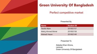 Green University Of Bangladesh
Perfect competitive market
Presented By
Name Student ID
Tasdid Alam 201002157
Mafuj Ahmed Bishal 201002158
Mahedi Hasan 201002149
Presented To
Adeeba Khan Ahona,
Lecturer,
Green University Of Bangladesh
 