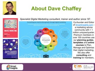3
About Dave Chaffey
Co-founder and Editor
of SmartInsights.com -
a marketing advice
community with > 1
million uniques/quarter.
Premium members in
over 100 countries use
our planning guides,
templates and online
courses to Plan,
Manage and Optimise
their digital marketing.
We also offer
consulting and
training for members.
Specialist Digital Marketing consultant, trainer and author since ‘97.
Free Basic membership
 
