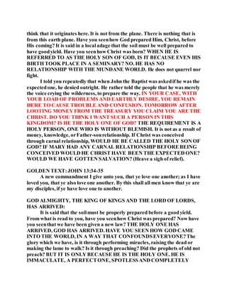 think that it originates here. It is not from the plane. There is nothing that is
from this earth plane. Have you seenhow God prepared Him, Christ, before
His coming? It is said in a localadage that the soil must be well prepared to
have goodyield. Have you seenhow Christ was born? WHEN HE IS
REFERRED TO AS THE HOLY SON OF GOD, IS IT BECAUSE EVEN HIS
BIRTH TOOK PLACE IN A SEMINARY? NO. HE HAS NO
RELATIONSHIP WITH THE MUNDANE WORLD. He does not quarrel nor
fight.
I told you repeatedly that when John the Baptist was askedif he was the
expectedone, he denied outright. He rather told the people that he was merely
the voice crying the wilderness, to prepare the way. IN YOUR CASE, WITH
YOUR LOAD OF PROBLEMS AND EARTHLY DESIRE, YOU REMAIN
HERE TO CAUSE TROUBLE AND CONFUSION. TOMORROW AFTER
LOOTING MONEY FROM THE TREASURY YOU CLAIM YOU ARE THE
CHRIST. DO YOU THINK I WANT SUCH A PERSON IN THIS
KINGDOM? IS HE THE HOLY ONE OF GOD? THE REQUIREMENT IS A
HOLY PERSON, ONE WHO IS WITHOUT BLEMISH. It is not as a result of
money, knowledge, orFather-sonrelationship. If Christ was conceived
through carnal relationship, WOULD HE BE CALLED THE HOLY SON OF
GOD? IF MARY HAD ANY CARNAL RELATIONSHIP BEFOREBEING
CONCEIVED WOULD HE CHRIST HAVE BEEN THE EXPECTED ONE?
WOULD WE HAVE GOTTEN SALVATION? (Heave a sigh of relief).
GOLDEN TEXT:JOHN 13:34-35
A new commandment I give unto you, that ye love one another; as I have
loved you, that ye also love one another. By this shall all men know that ye are
my disciples, if ye have love one to another.
GOD ALMIGHTY, THE KING OF KINGS AND THE LORD OF LORDS,
HAS ARRIVED:
It is said that the soilmust be properly prepared before a goodyield.
From what is read to you, have you seenhow Christ was prepared? Now have
you seenthat we have been given a new law? THE HOLY ONE HAS
ARRIVED, GOD HAS ARRIVED. HAVE YOU SEEN HOW GOD CAME
INTO THE WORLD, IN A WAY THAT CONFOUNDSEVERYONE?The
glory which we have, is it through performing miracles, raising the dead or
making the lame to walk? Is it through preaching? Did the prophets of old not
preach? BUT IT IS ONLY BECAUSE HE IS THE HOLY ONE. HE IS
IMMACULATE, A PERFECTONE, SPOTLESSAND COMPLETELY
 