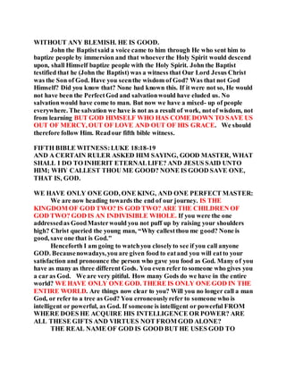 WITHOUT ANY BLEMISH. HE IS GOOD.
John the Baptistsaid a voice came to him through He who sent him to
baptize people by immersion and that whoeverthe Holy Spirit would descend
upon, shall Himself baptize people with the Holy Spirit. John the Baptist
testified that he (John the Baptist) was a witness that Our Lord Jesus Christ
was the Son of God. Have you seenthe wisdom of God? Was that not God
Himself? Did you know that? None had known this. If it were not so, He would
not have been the PerfectGod and salvationwould have eluded us. No
salvationwould have come to man. But now we have a mixed- up of people
everywhere. The salvation we have is not as a result of work, notof wisdom, not
from learning BUT GOD HIMSELF WHO HAS COME DOWN TO SAVE US
OUT OF MERCY, OUT OF LOVE AND OUT OF HIS GRACE. We should
therefore follow Him. Readour fifth bible witness.
FIFTH BIBLE WITNESS:LUKE 18:18-19
AND A CERTAIN RULER ASKED HIM SAYING, GOOD MASTER, WHAT
SHALL I DO TO INHERIT ETERNALLIFE? AND JESUS SAID UNTO
HIM; WHY CALLEST THOU ME GOOD? NONE IS GOOD SAVE ONE,
THAT IS, GOD.
WE HAVE ONLY ONE GOD, ONE KING, AND ONE PERFECT MASTER:
We are now heading towards the end of our journey. IS THE
KINGDOM OF GOD TWO? IS GOD TWO? ARE THE CHILDREN OF
GOD TWO? GOD IS AN INDIVISIBLE WHOLE. If you were the one
addressedas GoodMasterwould you not puff up by raising your shoulders
high? Christ queried the young man, “Why callestthou me good? None is
good, save one that is God."
Henceforth I am going to watchyou closelyto see if you call anyone
GOD. Becausenowadays,you are given food to eatand you will eatto your
satisfaction and pronounce the person who gave you food as God. Many of you
have as many as three different Gods. You even refer to someone who gives you
a car as God. We are very pitiful. How many Gods do we have in the entire
world? WE HAVE ONLY ONE GOD. THERE IS ONLY ONE GOD IN THE
ENTIRE WORLD. Are things now clear to you? Will you no longer call a man
God, or refer to a tree as God? You erroneouslyrefer to someone who is
intelligent or powerful, as God. If someone is intelligent or powerful FROM
WHERE DOES HE ACQUIRE HIS INTELLIGENCE OR POWER? ARE
ALL THESE GIFTS AND VIRTUES NOT FROM GOD ALONE?
THE REAL NAME OF GOD IS GOOD BUT HE USES GOD TO
 