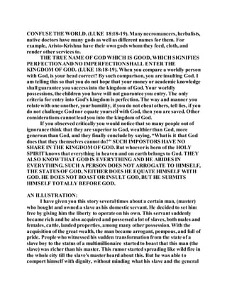 CONFUSE THE WORLD. (LUKE 18:18-19). Manynecromancers, herbalists,
native doctors have many gods as well as different names for them. For
example, Aristo-Krishna have their own gods whom they feed, cloth, and
render other services to.
THE TRUE NAME OF GOD WHICH IS GOOD, WHICH SIGNIFIES
PERFECTIONAND NO IMPERFECTIONSHALL ENTER THE
KINGDOM OF GOD. (LUKE 18:18-19). When you compare a worldly person
with God, is your head correct? By such comparison, you are insulting God. I
am telling this so that you do not hope that your money or academic knowledge
shall guarantee you successinto the kingdom of God. Your worldly
possessions, the children you have will not guarantee you entry. The only
criteria for entry into God's kingdom is perfection. The way and manner you
relate with one another, your humility, if you do not cheatothers, tell lies, if you
do not challenge Godnor equate yourself with God, then you are saved. Other
considerations cannotleadyou into the kingdom of God.
If you observedcritically you would notice that so many people out of
ignorance think that they are superior to God, wealthierthan God, more
generous than God, and they finally conclude by saying, “Whatis it that God
does that they themselves cannotdo?" SUCH IMPOSTORS HAVE NO
SHARE IN THE KINGDOM OF GOD. But whoeveris born of the HOLY
SPIRIT knows that everything in heaven and on earth belongs to God. THEY
ALSO KNOW THAT GOD IS EVERYTHING AND HE ABIDES IN
EVERYTHING. SUCH A PERSON DOES NOT ARROGATE TO HIMSELF,
THE STATUS OF GOD, NEITHER DOES HE EQUATE HIMSELF WITH
GOD. HE DOES NOT BOAST OR INSULT GOD, BUT HE SUBMITS
HIMSELF TOTALLY BEFORE GOD.
AN ILLUSTRATION:
I have given you this story severaltimes about a certain man, (master)
who bought and owned a slave as his domestic servant. He decided to set him
free by giving him the liberty to operate on his own. This servant suddenly
became rich and he also acquired and possesseda lot of slaves, both males and
females, cattle, landed properties, among many other possession. With the
acquisition of the great wealth, the man became arrogant, pompous, and full of
pride. People who witnessedhis sudden transformation from the state of a
slave boy to the status of a multimillionaire startedto boast that this man (the
slave) was richer than his master. This rumor started spreading like wild fire in
the whole city till the slave's masterheard about this. But he was able to
comport himself with dignity, without minding what his slave and the general
 