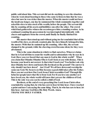 public said about him. This servant did not do anything to save the situation
when he went about boasting to those who came to listen to him that he was a
slave but now he was richer than his master. When his mastercould not bear
the insult any longer, one day he summoned the whole community together and
askedhis slave to take stock ofhis wealth, before the people. The servant did
this by counting all his assets andliabilities one after the other. The crowd
which had gatheredto witness the occasiongave him a standing ovation. As he
continued counting his possessions he was interrupted intermittently with
cheers and applause from the crowd, until finally he finally finished his
counting.
His master then stood up and without going too farconcluded that all the
wealth of his slave, as already counted, plus the slave himself, belongedto him,
the master. With that he summed up his counting. After this, the servant
slumped to the ground, while the cheering crowd became silent, for they were
all stunned.
This is the same situation in which we find ourselves. Whoeverclaims
that he is God tell him to count his wealth and to substantiate why he says he is
God. Have you ever heard that any man is God in this whole world? When
you claim that Olumba Olumba Obu is God I look at you with dismay. This is
because your head is not correct. Is thatwhat I teach you? You further ask why
does Olumba bow down and knock His forehead on the ground? The answer is
why should I not bow down? Am I God? We all bow down and worship the
same one God. My focus is on Him because a goodchild takes afterhis Father.
Have you not seenhow Our Lord Jesus Christ resembles God? Through His
behavior people know that He is from God. For if you love one another as I
have loved you, the whole world will know that you are the children of God.
This is the only wayyou can be called a child of God.
Brethren, at the end of every preaching Our Lord Jesus Christ often
concluded by saying that, he who has ears to hear let him hear. I have reached
a point and now I am saying the same thing. That is, he who has ears to hear, let
him hear. And may God bless His Holy Words. Amen.
THANK YOU HOLY FATHER.
 