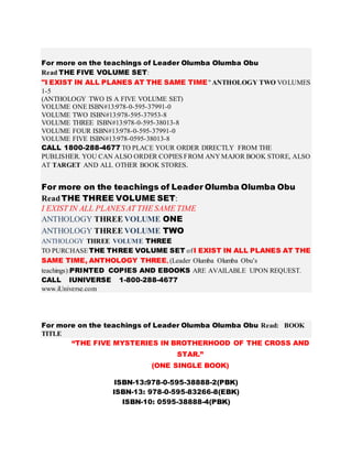 For more on the teachings of Leader Olumba Olumba Obu
Read THE FIVE VOLUME SET:
"I EXIST IN ALL PLANES AT THE SAME TIME" ANTHOLOGY TWO VOLUMES
1-5
(ANTHOLOGY TWO IS A FIVE VOLUME SET)
VOLUME ONE ISBN#13:978-0-595-37991-0
VOLUME TWO ISBN#13:978-595-37953-8
VOLUME THREE ISBN#13:978-0-595-38013-8
VOLUME FOUR ISBN#13:978-0-595-37991-0
VOLUME FIVE ISBN#13:978-0595-38013-8
CALL 1800-288-4677 TO PLACE YOUR ORDER DIRECTLY FROM THE
PUBLISHER. YOU CAN ALSO ORDER COPIES FROM ANY MAJOR BOOK STORE, ALSO
AT TARGET AND ALL OTHER BOOK STORES.
For more on the teachings of Leader Olumba Olumba Obu
ReadTHE THREE VOLUME SET:
I EXIST IN ALL PLANES AT THE SAME TIME
ANTHOLOGY THREE VOLUME ONE
ANTHOLOGY THREE VOLUME TWO
ANTHOLOGY THREE VOLUME THREE
TO PURCHASE THE THREE VOLUME SET ofI EXIST IN ALL PLANES AT THE
SAME TIME, ANTHOLOGY THREE, (Leader Olumba Olumba Obu’s
teachings):PRINTED COPIES AND EBOOKS ARE AVAILABLE UPON REQUEST.
CALL IUNIVERSE 1-800-288-4677
www.iUniverse.com
For more on the teachings of Leader Olumba Olumba Obu Read: BOOK
TITLE
“THE FIVE MYSTERIES IN BROTHERHOOD OF THE CROSS AND
STAR.”
(ONE SINGLE BOOK)
ISBN-13:978-0-595-38888-2(PBK)
ISBN-13: 978-0-595-83266-8(EBK)
ISBN-10: 0595-38888-4(PBK)
 