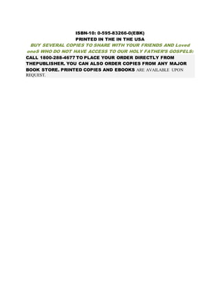 ISBN-10: 0-595-83266-0(EBK)
PRINTED IN THE IN THE USA
BUY SEVERAL COPIES TO SHARE WITH YOUR FRIENDS AND Loved
oneS WHO DO NOT HAVE ACCESS TO OUR HOLY FATHER’S GOSPELS:
CALL 1800-288-4677 TO PLACE YOUR ORDER DIRECTLY FROM
THEPUBLISHER. YOU CAN ALSO ORDER COPIES FROM ANY MAJOR
BOOK STORE. PRINTED COPIES AND EBOOKS ARE AVAILABLE UPON
REQUEST.
 