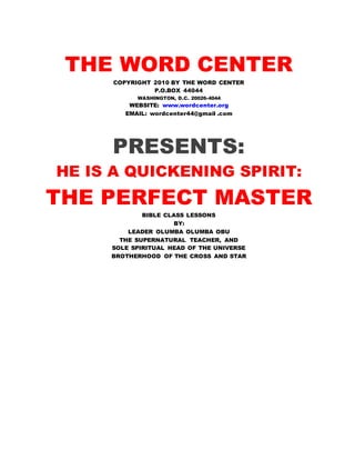 THE WORD CENTER
COPYRIGHT 2010 BY THE WORD CENTER
P.O.BOX 44044
WASHINGTON, D.C. 20026-4044
WEBSITE: www.wordcenter.org
EMAIL: wordcenter44@gmail .com
PRESENTS:
HE IS A QUICKENING SPIRIT:
THE PERFECT MASTER
BIBLE CLASS LESSONS
BY:
LEADER OLUMBA OLUMBA OBU
THE SUPERNATURAL TEACHER, AND
SOLE SPIRITUAL HEAD OF THE UNIVERSE
BROTHERHOOD OF THE CROSS AND STAR
 