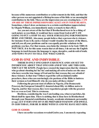 because ofhis numerous contribution or achievements in the fold, and that the
other person was not appointed a Bishopbecause of his little or no meaningful
contribution in the fold. These are the impression you are creating here. I AM
AWARE OF THESE IMPRESSIONS BECAUSEI AM IN YOUR HEARTS.
Sometimes, when I draw an instance to a certain contribution (appreciation)
by Okpala William, you immediately make a remark to that effect.
Are you not aware of the fact that if Brotherhoodwere to be a thing of
such nature as you think, it would not have come from God at all? I AM
GOING TO PUT A STOP TO ALL YOUR STRUGGLING FOR POSITIONS
HERE AND THERE. Also many people believe that a personwho is visioner,
for instance if one is ill, such a visioner would visualize the source of the illness,
and tell you all your problems and he can equally provide solutions to the
problems you face. For that reason, you claim the visioners to be God. THIS IS
NOT TRUE. It is for this same reason that at all times, I do not use the English
language to teach because the language is vague, deceptive, and devoid of truth.
AND NOW I WANT TO TELL YOU WHAT GOD IS.
GOD IS ONE AND INDIVISIBLE:
THERE IS ONLY ONE GOD IN EXISTENCE AND I AM SET TO
INFORM YOU ABOUT THAT ONE GOD AND IF YOU ARE THIS GOD,
THEN LET ME KNOW. People have created the impression that the visioners
who go about shouting ha! ha! ha! and making all sorts of noise are the ones
who have seenthe true image of God and for that reason, they are afraid of
these visioner. Is that true? Others regardthe self-acclaimederudite
preachers, those who can convincingly cite portions of the Bible to buttress
their sermon as God Himself; why do you make all these claims?
Following the present state of affairs in Nigeria, (The Democratic
Process), the European Union(EU) donated about fifty six billion naira to
Nigeria, and for that reason, they were regardedas people with the greatest
love or even as God. This is erroneous.
Brethren, considering the wayI am leading you, whoeverperishes, his
blood shall be upon him. There is nothing that is done here in Brotherhood
through your financial contribution, beauty, academic attainment, personality
or age. LET EVERY ONE OF US BE PREPAREDTO KNOW AND DWELL
IN GOD TODAY, FOR HE IS HERE WITH US AND WE HAVE SEEN HIM.
GOD IS GOOD:
I have on earlier occasions revealedGodto you. I am merely repeating
 