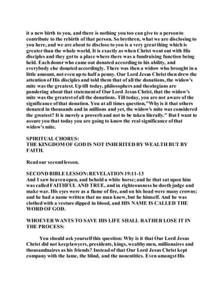 it a new birth to you, and there is nothing you too can give to a personto
contribute to the rebirth of that person. So brethren, what we are disclosing to
you here, and we are about to disclose to you is a very greatthing which is
greaterthan the whole world. It is exactly as when Christ went out with His
disciples and they gotto a place where there was a fundraising function being
held. Eachdonor who came out donated according to his ability, and
everybody else donated accordingly. There was then a widow who brought in a
little amount, not even up to half a penny. Our Lord Jesus Christ then drew the
attention of His disciples and told them that of all the donations, the widow's
mite was the greatest. Up till today, philosophers and theologians are
pondering about that statementof Our Lord Jesus Christ, that the widow's
mite was the greatestofall the donations. Till today, you are not aware of the
significance ofthat donation. You at all times question,"Whyis it that others
donated in thousands and in millions and yet, the widow's mite was considered
the greatest? It is merely a proverb and not to be taken literally." But I want to
assure you that today you are going to know the real significance ofthat
widow's mite.
SPIRITUAL CHORUS:
THE KINGDOM OF GOD IS NOT INHERITED BY WEALTH BUT BY
FAITH.
Readour secondlesson.
SECOND BIBLE LESSON:REVELATION 19:11-13
And I saw heavenopen, and behold a white horse;and he that sat upon him
was calledFAITHFUL AND TRUE, and in righteousness he doeth judge and
make war. His eyes were as a flame of fire, and on his head were many crowns;
and he had a name written that no man knew, but he himself. And he was
clothed with a vesture dipped in blood, and HIS NAME IS CALLED THE
WORD OF GOD.
WHOEVER WANTS TO SAVE HIS LIFE SHALL RATHER LOSE IT IN
THE PROCESS:
You should ask yourselfthis question: Why is it that Our Lord Jesus
Christ did not keeplawyers, presidents, kings, wealthymen, millionaires and
thousandnaires as his friends? Instead of that Our Lord Jesus Christ kept
company with the lame, the blind, and the nonentities. Even amongstHis
 
