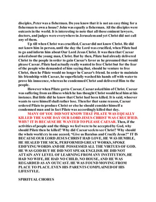 disciples, Peterwas a fisherman. Do you know that it is not an easything for a
fisherman to own a house? John was equally a fisherman. All the disciples were
outcasts in the world. It is interesting to note that all those eminent lawyers,
doctors, and judges were everywhere in Jerusalemand yet Christ did not call
any of them.
Up till when Christ was crucified, Caesardid not know Christ. He did
not know him in person, until the day the Lord was crucified, when Pilate had
to go and inform him about Our Lord Jesus Christ. It was then that Caesar
askedabout the young man, Christ. But by then, Pilate had already delivered
Christ to the people in order to gain Caesar's favor as he presumed that would
please Caesar. Pilate had actually really wanted to free Christ but for the fear
of the people who demanded of him saying that, should he venture to free
Christ, then he Pilate would no longer be Caesar's friend. In order to maintain
his friendship with Caesar, he superficially washedhis hands off with waterto
prove his innocence, whereashe condemned Christ and delivered Him to the
people.
Howeverwhen Pilate gotto Caesar, Caesaraskedhim of Christ. Caesar
was suffering from an illness which he has thought Christ would heal him at his
instance. But little did he know that Christ had been killed. It is said, whoever
wants to save himself shall rather lose. Thenfor that same reason, Caesar
ordered Pilate to produce Christ or else he should considerhimself a
condemned man and in fact Pilate was accordinglykilled that day.
MANY OF YOU DID NOT KNOW THAT PILATE WAS EQUALLY
KILLED THE SAME DAY OUR LORD JESUS CHRIST WAS CRUCIFIED.
WHY? IT IS BECAUSE HE WANTED TO PLEASE CAESAR. Then, if the
activities of people and the things we feel were to be acceptedby God, why
should Pilate then be killed? Why did Caesarseekto see Christ? Why should
the whole world cry in one accord, “Give us Barabas and Crucify Jesus?" IT IS
BECAUSE OUR LORD JESUS CHRIST HAD LOVE, HE WAS HUMBLE,
HE HEALED THE SICK, PERFORMED GREAT WORKS, SPOKE
EDIFYING WORDS AND HE POSSESSED ALL THE VIRTUES OF GOD.
HE WAS GOD BUT HE DID NOT SPEAK ENGLISH. HE DID NOT
ATTAIN ANY LEVEL OF LEARNING FROM ANY INSTITUTION, HE
HAD NO WIFE, HE HAD NO CHILD, NO HOUSE, AND HE WAS
REGARDED AS AN OUTCAST. HE WAS FOUND MOVING FROM
PLACE TO PLACE. EVEN HIS PARENTS COMPLAINEDOF HIS
LIFESTYLE.
SPIRITUAL CHORUS
 