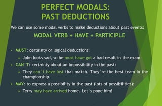 PERFECT MODALS:
PAST DEDUCTIONS
We can use some modal verbs to make deductions about past events:
MODAL VERB + HAVE + PARTICIPLE
• MUST: certainty or logical deductions:
 John looks sad, so he must have got a bad result in the exam.
 CAN´T: certainty about an impossibility in the past:
 They can´t have lost that match. They´re the best team in the
championship.
 MAY: to express a possibility in the past (lots of possibilities):
 Terry may have arrived home. Let´s pone him!
 