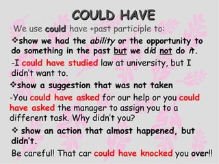 COULD HAVE sh ow we had the  ab i l i ty   or the opportunity  to do someth i ng  i n the past  but  we d i d  not  do   i t. - I  could have studied   law at university, but I didn’t want to. show a suggestion that was not taken - You  could have asked   for our help or you  could have asked   the manager to assign you to a different task. Why didn’t you? show an action that almost happened, but   didn’t. Be careful! That car  could have knocked  you  over !! We use  could  have +past participle to: 