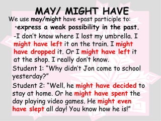 MAY/ MIGHT HAVE We use  may/might  have +past participle to: express a weak possibility in the past. - I don’t know where I lost my umbrella. I  might have left   it on the train. I  might have dropped   it. Or I  might have left   it at the shop. I really don’t know. Student 1: “Why didn’t Jon come to school yesterday?” Student 2: “Well ,  he  might have decided   to stay at home. Or he  might have spent   the day playing video games. He  might even have slept  all day! You know how he is!” 