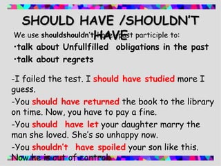 - I failed the test. I  should have studied   more I guess. -You  should have returned   the book to the library on time. Now, you have to pay a fine. -You  should  have let   your daughter marry the man she loved. She’s so unhappy now. -You  shouldn’t  have spoiled   your son like this. Now he is out of control . SHOULD HAVE /SHOULDN’T HAVE We use  shouldshouldn’t  have +past participle to: talk about Unfullfilled  obligations in the past talk about regrets 