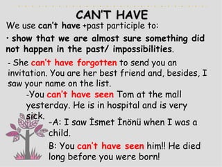 CAN’T HAVE We use  can’t have   +past participle to: show that we are almost sure something did not happen in the past/ impossibilities . -  She  can’t have forgotten   to send you an invitation. You are her best friend and, besides, I saw your name on the list . - You  can’t have seen   Tom at the mall yesterday. He is in hospital and is very sick. -A: I saw İsmet İnönü when I was a child. B: You  can’t have seen   him!! He died long before you were born!  