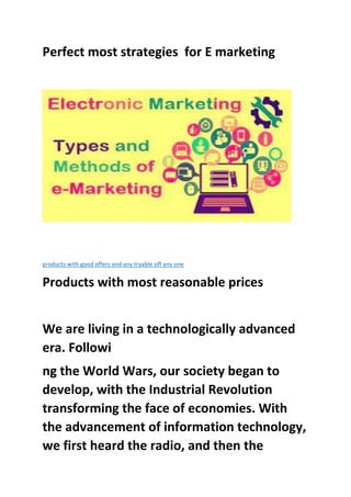 Perfect most strategies for E marketing
products with good offers and any tryable off any one
Products with most reasonable prices
We are living in a technologically advanced
era. Followi
ng the World Wars, our society began to
develop, with the Industrial Revolution
transforming the face of economies. With
the advancement of information technology,
we first heard the radio, and then the
 