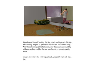 Ryan busied himself bathing the dog. And chasing down the dog.
And bathing it again to get out all the dirt that stuck to the soap.
And then cleaning up the bathroom, and the couch destroyed by
said dog, and the puddle that we are absolutely going to say is
water.
Since I don’t have the yellow pee hack, you can’t even call me a
liar.
 